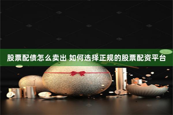 股票配债怎么卖出 如何选择正规的股票配资平台