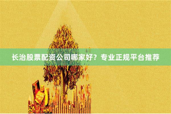 长治股票配资公司哪家好？专业正规平台推荐