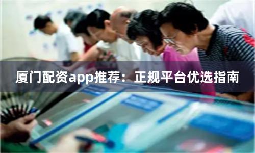 厦门配资app推荐：正规平台优选指南