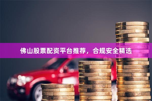佛山股票配资平台推荐，合规安全精选